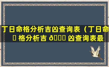 丁日命格分析吉凶查询表（丁日命 ☘ 格分析吉 🐛 凶查询表最新）